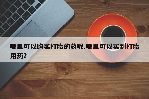 私人医院有打胎药卖吗哪里可以购买打胎的药呢.哪里可以买到打胎用药？