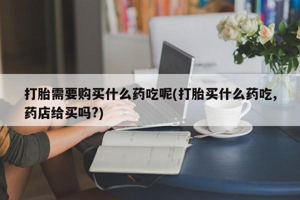 私人医院有打胎药卖吗打胎需要购买什么药吃呢(打胎买什么药吃,药店给买吗?)
